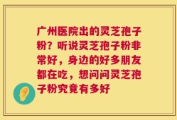 广州医院出的灵芝孢子粉？听说灵芝孢子粉非常好，身边的好多朋友都在吃，想问问灵芝孢子粉究竟有多好