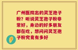 广州医院出的灵芝孢子粉？听说灵芝孢子粉非常好，身边的好多朋友都在吃，想问问灵芝孢子粉究竟有多好