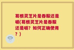 葛根灵芝片是吞服还是嚼(葛根灵芝片是吞服还是嚼？如何正确使用？)
