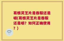 葛根灵芝片是吞服还是嚼(葛根灵芝片是吞服还是嚼？如何正确使用？)