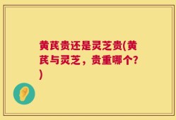 黄芪贵还是灵芝贵(黄芪与灵芝，贵重哪个？)