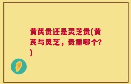 黄芪贵还是灵芝贵(黄芪与灵芝，贵重哪个？)