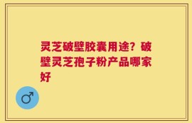 灵芝破壁胶囊用途？破壁灵芝孢子粉产品哪家好