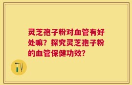 灵芝孢子粉对血管有好处嘛？探究灵芝孢子粉的血管保健功效？