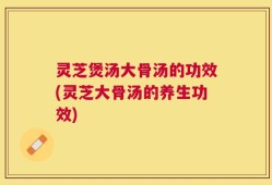灵芝煲汤大骨汤的功效(灵芝大骨汤的养生功效)