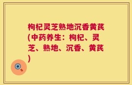 枸杞灵芝熟地沉香黄芪(中药养生：枸杞、灵芝、熟地、沉香、黄芪)