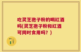 吃灵芝孢子粉的喝红酒吗(灵芝孢子粉和红酒可同时食用吗？)