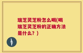 瑞芝灵芝粉怎么喝(喝瑞芝灵芝粉的正确方法是什么？)
