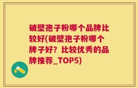 破壁孢子粉哪个品牌比较好(破壁孢子粉哪个牌子好？比较优秀的品牌推荐_TOP5)