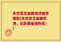 天然灵芝面膜测评推荐哪款(天然灵芝面膜实测，这款最值得购买！)