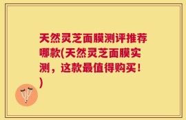 天然灵芝面膜测评推荐哪款(天然灵芝面膜实测，这款最值得购买！)