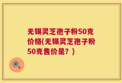 无锡灵芝孢子粉50克价格(无锡灵芝孢子粉50克售价是？)