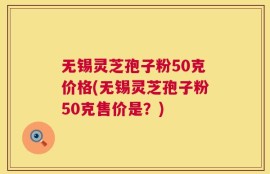 无锡灵芝孢子粉50克价格(无锡灵芝孢子粉50克售价是？)