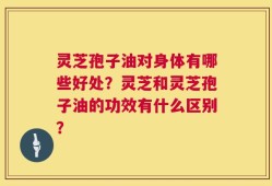 灵芝孢子油对身体有哪些好处？灵芝和灵芝孢子油的功效有什么区别？