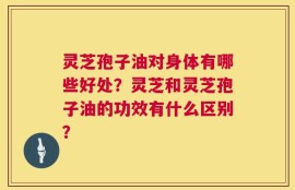 灵芝孢子油对身体有哪些好处？灵芝和灵芝孢子油的功效有什么区别？