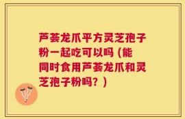 芦荟龙爪平方灵芝孢子粉一起吃可以吗 (能同时食用芦荟龙爪和灵芝孢子粉吗？)