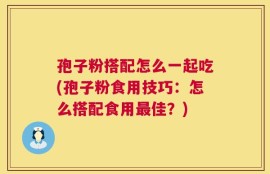 孢子粉搭配怎么一起吃(孢子粉食用技巧：怎么搭配食用最佳？)