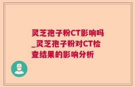灵芝孢子粉CT影响吗_灵芝孢子粉对CT检查结果的影响分析