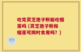 吃完灵芝孢子粉能吃榴莲吗 (灵芝孢子粉和榴莲可同时食用吗？)