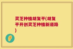 灵芝种植胡复平(胡复平开创灵芝种植新道路)