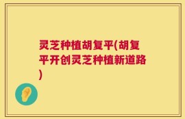 灵芝种植胡复平(胡复平开创灵芝种植新道路)