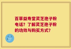 百草益寿堂灵芝孢子粉电话？了解灵芝孢子粉的功效与购买方式？