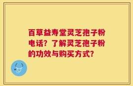 百草益寿堂灵芝孢子粉电话？了解灵芝孢子粉的功效与购买方式？