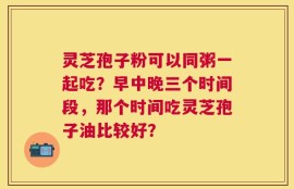 灵芝孢子粉可以同粥一起吃？早中晚三个时间段，那个时间吃灵芝孢子油比较好？