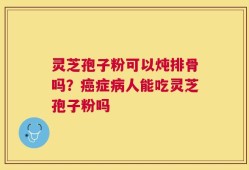 灵芝孢子粉可以炖排骨吗？癌症病人能吃灵芝孢子粉吗
