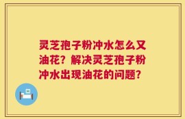 灵芝孢子粉冲水怎么又油花？解决灵芝孢子粉冲水出现油花的问题？