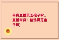 带货直播灵芝孢子粉_直播带货：精选灵芝孢子粉)