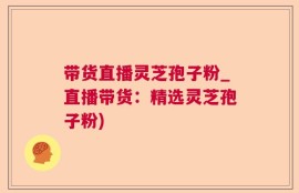 带货直播灵芝孢子粉_直播带货：精选灵芝孢子粉)