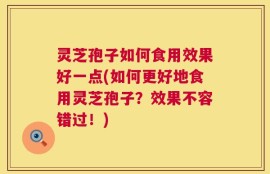 灵芝孢子如何食用效果好一点(如何更好地食用灵芝孢子？效果不容错过！)