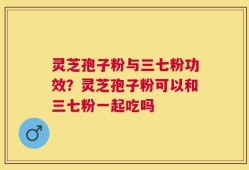 灵芝孢子粉与三七粉功效？灵芝孢子粉可以和三七粉一起吃吗