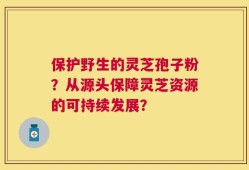 保护野生的灵芝孢子粉？从源头保障灵芝资源的可持续发展？