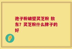 孢子粉破壁灵芝粉 敖东？灵芝粉什么牌子的好