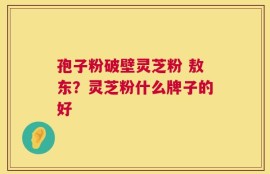 孢子粉破壁灵芝粉 敖东？灵芝粉什么牌子的好
