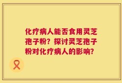 化疗病人能否食用灵芝孢子粉？探讨灵芝孢子粉对化疗病人的影响？