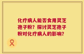 化疗病人能否食用灵芝孢子粉？探讨灵芝孢子粉对化疗病人的影响？