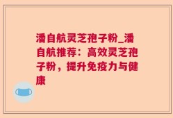 潘自航灵芝孢子粉_潘自航推荐：高效灵芝孢子粉，提升免疫力与健康