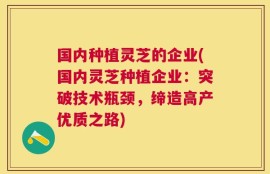 国内种植灵芝的企业(国内灵芝种植企业：突破技术瓶颈，缔造高产优质之路)