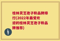 桂林灵芝孢子粉品牌排行(2022年最受欢迎的桂林灵芝孢子粉品牌推荐)