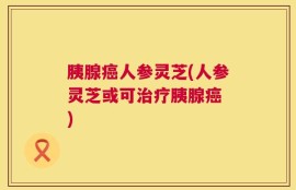 胰腺癌人参灵芝(人参灵芝或可治疗胰腺癌 )