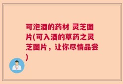 可泡酒的药材 灵芝图片(可入酒的草药之灵芝图片，让你尽情品尝)