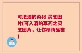 可泡酒的药材 灵芝图片(可入酒的草药之灵芝图片，让你尽情品尝)