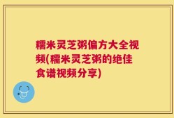 糯米灵芝粥偏方大全视频(糯米灵芝粥的绝佳食谱视频分享)