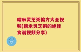 糯米灵芝粥偏方大全视频(糯米灵芝粥的绝佳食谱视频分享)