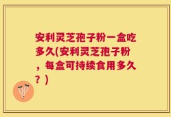 安利灵芝孢子粉一盒吃多久(安利灵芝孢子粉，每盒可持续食用多久？)