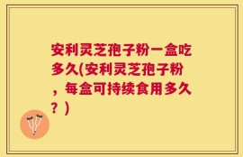 安利灵芝孢子粉一盒吃多久(安利灵芝孢子粉，每盒可持续食用多久？)