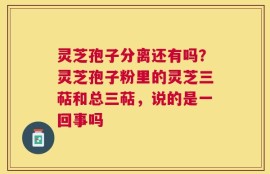 灵芝孢子分离还有吗？灵芝孢子粉里的灵芝三萜和总三萜，说的是一回事吗